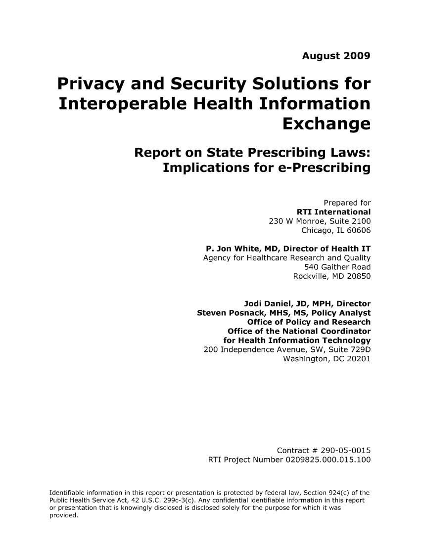 handle is hein.scsl/prireimp0001 and id is 1 raw text is: August 2009

Privacy and Security Solutions for
Interoperable Health Information
Exchange
Report on State Prescribing Laws:
Implications for e-Prescribing
Prepared for
RTI International
230 W Monroe, Suite 2100
Chicago, IL 60606
P. Jon White, MD, Director of Health IT
Agency for Healthcare Research and Quality
540 Gaither Road
Rockville, MD 20850
Jodi Daniel, JD, MPH, Director
Steven Posnack, MHS, MS, Policy Analyst
Office of Policy and Research
Office of the National Coordinator
for Health Information Technology
200 Independence Avenue, SW, Suite 729D
Washington, DC 20201
Contract # 290-05-0015
RTI Project Number 0209825.000.015.100
Identifiable information in this report or presentation is protected by federal law, Section 924(c) of the
Public Health Service Act, 42 U.S.C. 299c-3(c). Any confidential identifiable information in this report
or presentation that is knowingly disclosed is disclosed solely for the purpose for which it was
provided.


