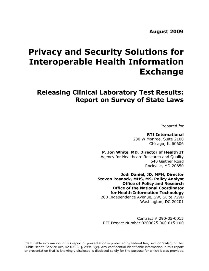 handle is hein.scsl/priseso0001 and id is 1 raw text is: August 2009

Privacy and Security Solutions for
Interoperable Health Information
Exchange
Releasing Clinical Laboratory Test Results:
Report on Survey of State Laws
Prepared for
RTI International
230 W Monroe, Suite 2100
Chicago, IL 60606
P. Jon White, MD, Director of Health IT
Agency for Healthcare Research and Quality
540 Gaither Road
Rockville, MD 20850
Jodi Daniel, JD, MPH, Director
Steven Posnack, MHS, MS, Policy Analyst
Office of Policy and Research
Office of the National Coordinator
for Health Information Technology
200 Independence Avenue, SW, Suite 729D
Washington, DC 20201
Contract # 290-05-0015
RTI Project Number 0209825.000.015.100
Identifiable information in this report or presentation is protected by federal law, section 924(c) of the
Public Health Service Act, 42 U.S.C. § 299c-3(c). Any confidential identifiable information in this report
or presentation that is knowingly disclosed is disclosed solely for the purpose for which it was provided.


