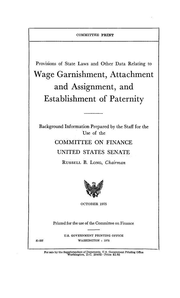 handle is hein.scsl/pslothda0001 and id is 1 raw text is: COMMITTEE PRINT

Provisions of State Laws and Other Data Relating to
Wage Garnishment, Attachment
and Assignment, and
Establishment of Paternity
Background Information Prepared by the Staff for the
Use of the
COMMITTEE ON FINANCE
UNITED STATES SENATE
RUSSELL B. LONG, Chairman
OCTOBER 1975

51-207

Printed for the use of the Committee on Finance
U.S. GOVERNMENT PRINTING OFFICE
WASHINGTON : 1975

For sale by the Superintendent of Documents. U.S. Government Printing Office
Washington, D.C. 20402 - Price $2.65


