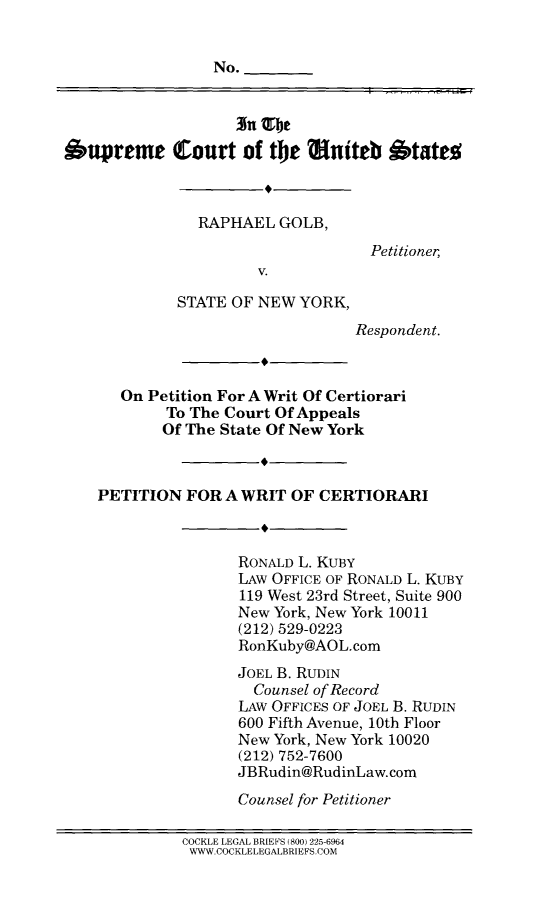 handle is hein.scsl/rapgnypwcrt0001 and id is 1 raw text is: 


                 No.


                    3n TOb

Supreme Court of the uniteb States



               RAPHAEL GOLB,
                                   Petitioner,
                      V.

             STATE OF NEW YORK,
                                 Respondent.



      On Petition For A Writ Of Certiorari
            To The Court Of Appeals
            Of The State Of New York



    PETITION FOR A WRIT OF CERTIORARI



                    RONALD L. KUBY
                    LAW OFFICE OF RONALD L. KUBY
                    119 West 23rd Street, Suite 900
                    New York, New York 10011
                    (212) 529-0223
                    RonKuby@AOL.com
                    JOEL B. RUDIN
                      Counsel of Record
                    LAW OFFICES OF JOEL B. RUDIN
                    600 Fifth Avenue, 10th Floor
                    New York, New York 10020
                    (212) 752-7600
                    JBRudin@RudinLaw.com

                    Counsel for Petitioner

             COCKLE LEGAL BRIEFS (800) 225-6964
             WWW.COCKLELEGALBRIEFS.COM


