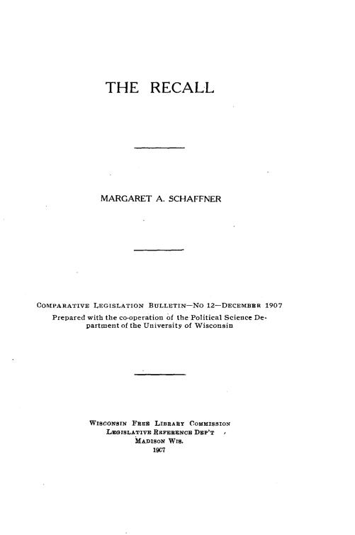 handle is hein.scsl/rcall0001 and id is 1 raw text is: 









               THE RECALL













               MARGARET A. SCHAFFNER












COMPARATIVE LEGISLATION BULLETIN-NO 12-DECIEMBRR 1907
   Prepared with the co-operation of the Political Science De-
           partment of the University of Wisconsin











           WISCONSIN FRER LIBRARY COMMISSION
               LEoISLATIVE RxFERENCE DEP'T
                     MArIsoN Wis.
                         19C7


