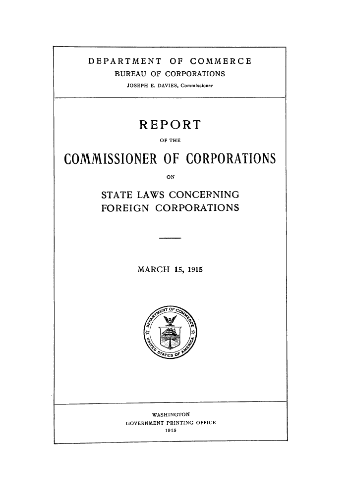 handle is hein.scsl/rccscf0001 and id is 1 raw text is: DEPARTMENT OF COMMERCE
BUREAU OF CORPORATIONS
JOSEPH E. DAVIES, Commissioner

REPORT
OF THE
COMMISSIONER OF CORPORATIONS
ON

STATE LAWS CONCERNING
FOREIGN CORPORATIONS
MARCH 15, 1915

WASHINGTON
GOVERNMENT PRINTING OFFICE
1915


