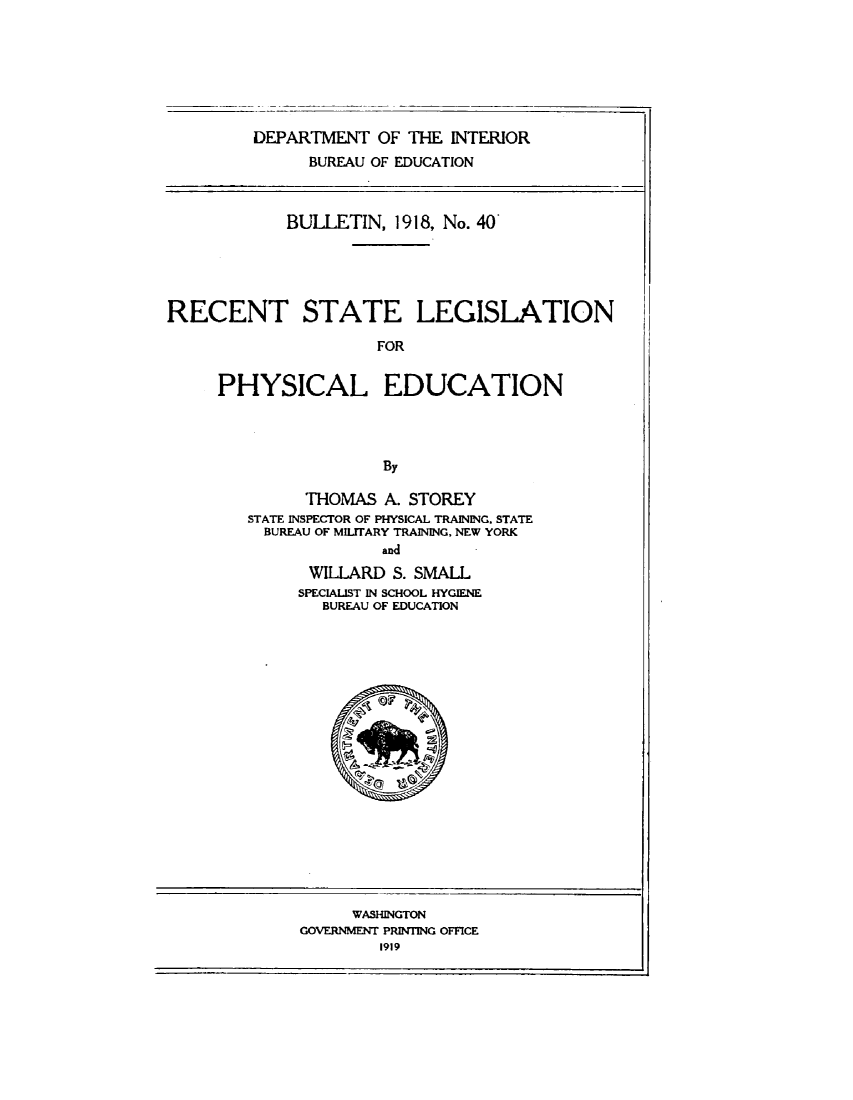 handle is hein.scsl/rcslegphyd0001 and id is 1 raw text is: 







DEPARTMENT   OF THE INTERIOR
      BUREAU OF EDUCATION


            BULLETIN,  1918, No. 40





RECENT STATE LEGISLATION

                      FOR


     PHYSICAL EDUCATION




                      By


      THOMAS  A. STOREY
STATE INSPECTOR OF PHYSICAL TRAINING. STATE
  BUREAU OF MILITARY TRAINING, NEW YORK
              and
      WILLARD  S. SMALL
      SPECIALIST IN SCHOOL HYGIENE
        BUREAU OF EDUCATION


     WASHINGTON
GOVERNMENT PRINTING OFFICE
        1919


A. -
(tr


