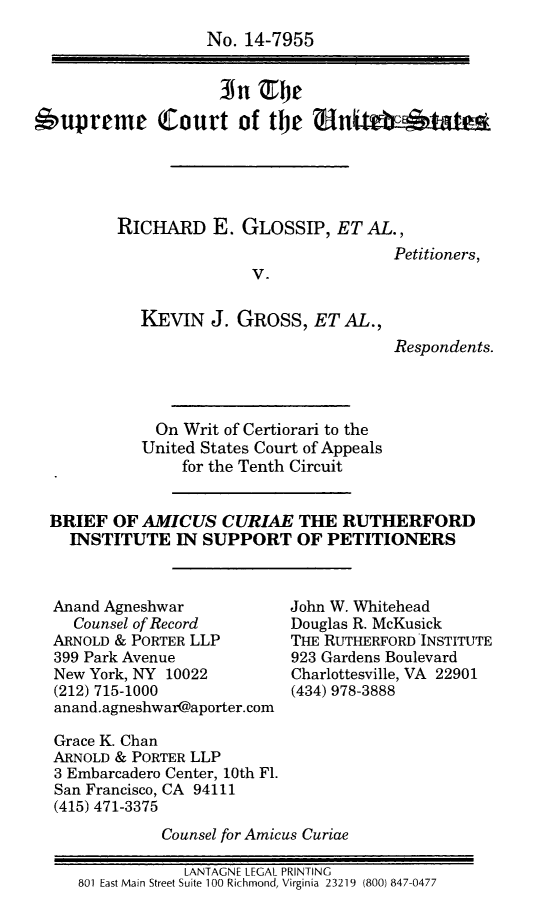 handle is hein.scsl/reggbramcru0001 and id is 1 raw text is: 
                   No. 14-7955




6upreme Court of t             N    ti'





         RICHARD E. GLOSSIP, ET AL.,
                                        Petitioners,
                        V.


            KEVIN J. GROSS, ET AL.,
                                        Respondents.




              On Writ of Certiorari to the
            United States Court of Appeals
                 for the Tenth Circuit


  BRIEF OF AMICUS CURIAE THE RUTHERFORD
    INSTITUTE IN SUPPORT OF PETITIONERS


Anand Agneshwar
  Counsel of Record
ARNOLD & PORTER LLP
399 Park Avenue
New York, NY 10022
(212) 715-1000
anand.agneshwar@aporter.com


John W. Whitehead
Douglas R. McKusick
THE RUTHERFORD INSTITUTE
923 Gardens Boulevard
Charlottesville, VA 22901
(434) 978-3888


Grace K. Chan
ARNOLD & PORTER LLP
3 Embarcadero Center, 10th Fl.
San Francisco, CA 94111
(415) 471-3375
            Counsel for Amicus Curiae

               LANTAGNE LEGAL PRINTING
   801 East Main Street Suite 100 Richmond, Virginia 23219 (800) 847-0477


