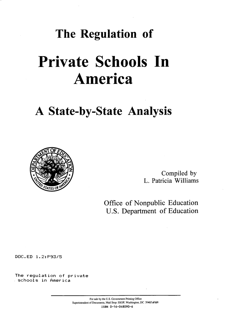handle is hein.scsl/rgprsch0001 and id is 1 raw text is: 



      The Regulation of



 Private Schools In

            America



A State-by-State Analysis








                                        Compiled by
                                  L. Patricia Williams


                      Office of Nonpublic Education
                      U.S. Department of Education


DOC.ED 1.2:P93/5

The regulation of private
schools in Ameri:a


     For sale by the U.S. Government Printing Office
Superintendent of Documents, Mail Stop: SSOP, Washington, DC 2X4M2.g329
         ISBN 0-16-048090-6


