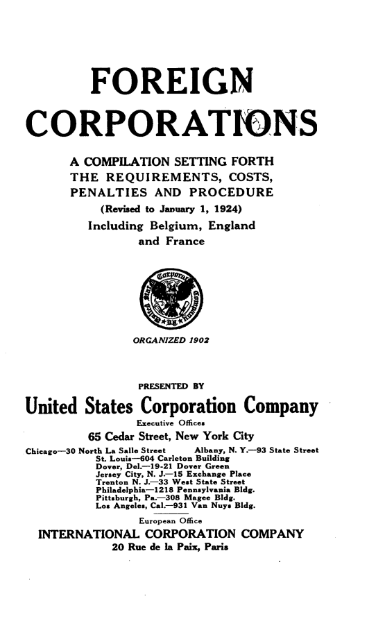handle is hein.scsl/sfrf0001 and id is 1 raw text is: 







          FOREIGN



CORPORATIONS


       A COMPILATION SETTING FORTH
       THE REQUIREMENTS, COSTS,
       PENALTIES AND PROCEDURE
           (Revised to January 1, 1924)
           Including Belgium, England
                 and France









                 ORGANIZED 1902



                 PRESENTED BY

United States Corporation Company
                 Executive Offices
          65 Cedar Street, New York City
Chicago-30 North La Salle Street  Albany, N. Y.--93 State Street
           St. Louis-604 Carleton Building
           Dover, DeL.-19-21 Dover Green
           Jersey City, N. J.--15 Exchange Place
           Trenton N. J.-33 West State Street
           Philadelphia-1218 Pennsylvania Bldg.
           Pittsburgh, Pa.--308 Magee Bldg.
           Los Angeles, Cal.-931 Van Nuys Bldg.
                 European Office
  INTERNATIONAL CORPORATION COMPANY
             20 Rue de la Paii, Paris


