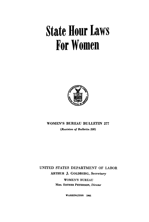 handle is hein.scsl/shlwo0001 and id is 1 raw text is: 







State Hour Laws


    For Women


   WOMEN'S BUREAU BULLETIN 277
         (Revision of Bulletin 250)









UNITED STATES DEPARTMENT OF LABOR
     ARTHUR J. GOLDBERG, Secretary
          WOMEN'S BUREAU
       MRS. ESTHER PETERSON, Director


WASHINGTON 1961


