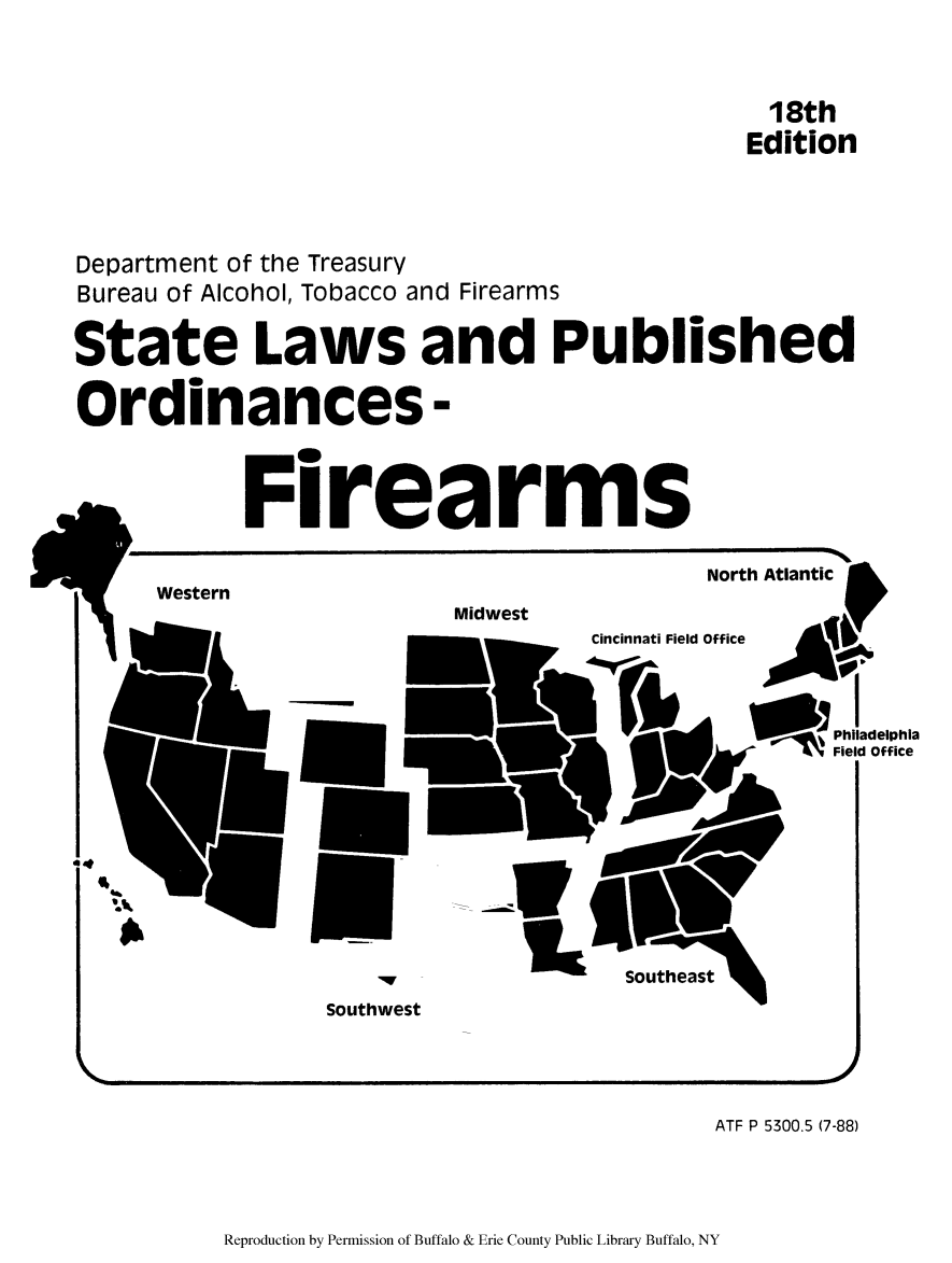 handle is hein.scsl/slaporf0001 and id is 1 raw text is: 18th
Edition

Department of the Treasury
Bureau of Alcohol, Tobacco and Firearms
State Laws and Published
Ordinances -

Firearms

North Atlantic
Western
Midwest
21000~   a--  Cincinnati Field Office  A&I

--I
Philadelphia
Field Office

Southwest

ATF P 5300.5 (7-88)

Reproduction by Permission of Buffalo & Erie County Public Library Buffalo, NY

m


