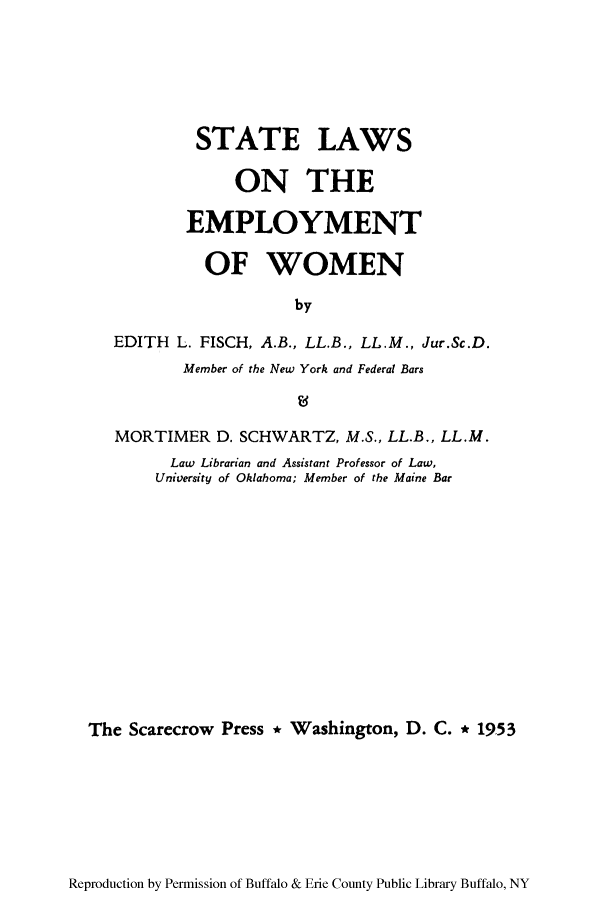 handle is hein.scsl/slempwo0001 and id is 1 raw text is: STATE LAWS
ON THE
EMPLOYMENT
OF WOMEN
by
EDITH L. FISCH, A.B., LL.B., LL.M., Jur.Sc.D.
Member of the New York and Federal Bars

MORTIMER D. SCHWARTZ, M.S., LL.B., LL.M.
Law Librarian and Assistant Professor of Law,
University of Oklahoma; Member of the Maine Bar
The Scarecrow Press * Washington, D. C. * 1953

Reproduction by Permission of Buffalo & Erie County Public Library Buffalo, NY


