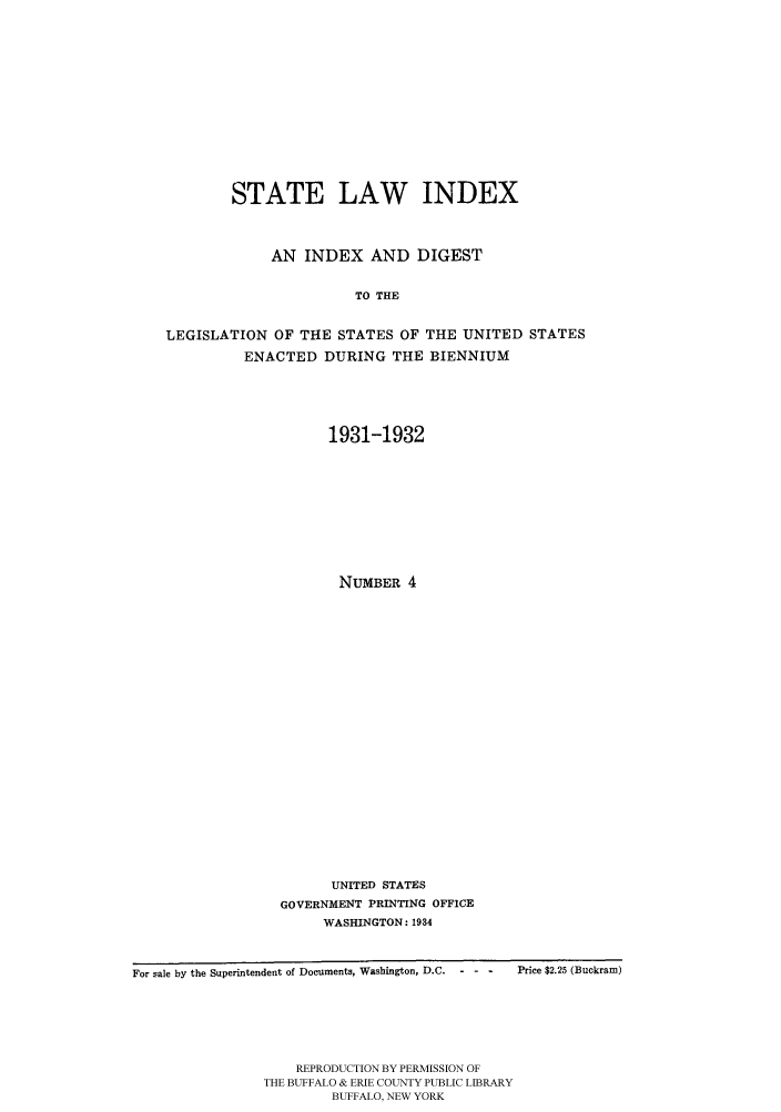 handle is hein.scsl/slidx0004 and id is 1 raw text is: STATE LAW INDEX
AN INDEX AND DIGEST
TO THE
LEGISLATION OF THE STATES OF THE UNITED STATES
ENACTED DURING THE BIENNIUM

1931-1932
NUMBER 4
UNITED STATES
GOVERNMENT PRINTING OFFICE
WASHINGTON: 1934

For sale by the Superintendent of Documents, Washington, D.C.  - - -  Price $2.25 (Buckram)
REPRODUCTION BY PERMISSION OF
THE BUFFALO & ERIE COUNTY PUBLIC LIBRARY
BUFFALO, NEW YORK


