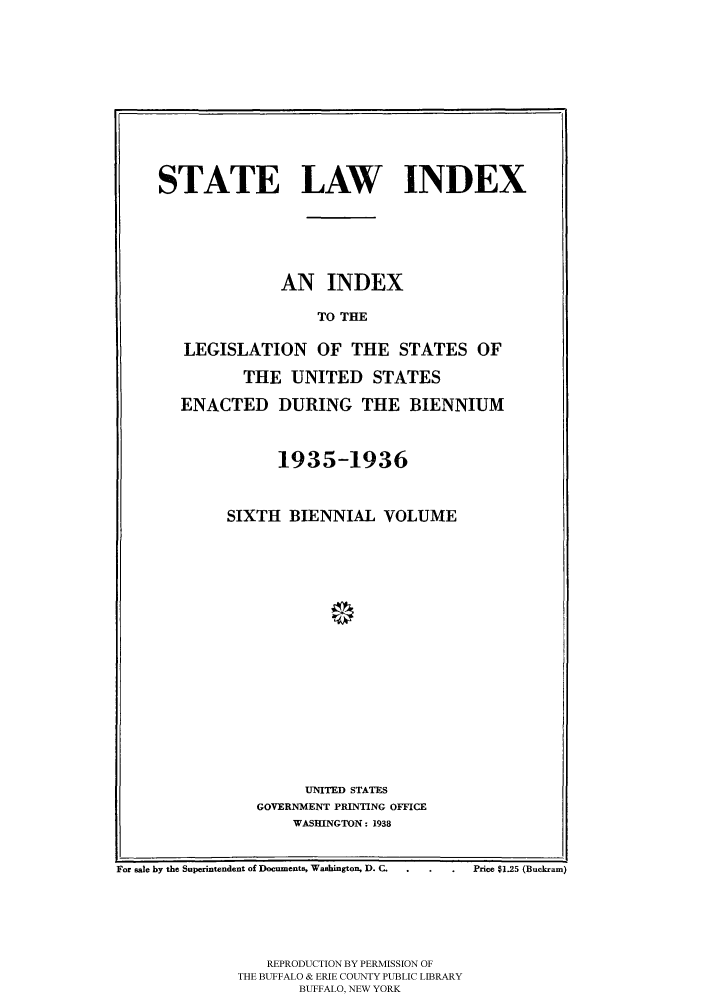 handle is hein.scsl/slidx0006 and id is 1 raw text is: STATE LAW INDEX
AN INDEX
TO THE
LEGISLATION OF THE STATES OF
THE UNITED STATES
ENACTED DURING THE BIENNIUM
1935-1936
SIXTH BIENNIAL VOLUME
UNITED STATES
GOVERNMENT PRINTING OFFICE
WASHINGTON: 1938
For sale by the Superintendent of Documents, Washington, D. C.  .  .  Price $1.25 (Buckran)
REPRODUCTION BY PERMISSION OF
THE BUFFALO & ERIE COUNTY PUBLIC LIBRARY
BUFFALO, NEW YORK


