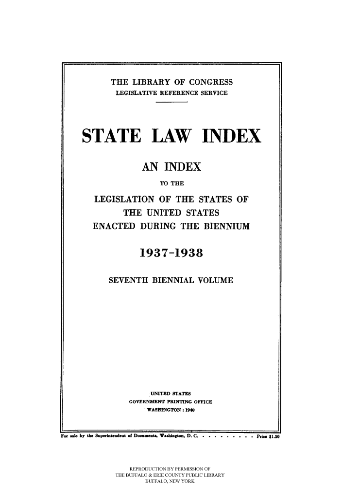 handle is hein.scsl/slidx0007 and id is 1 raw text is: THE LIBRARY OF CONGRESS
LEGISLATIVE REFERENCE SERVICE
STATE LAW INDEX
AN INDEX
TO THE
LEGISLATION OF THE STATES OF
THE UNITED STATES
ENACTED DURING THE BIENNIUM
1937-1938
SEVENTH BIENNIAL VOLUME
UNITED STATES
GOVERNiMENT PRINTING OFFICE
- WASmINGTON : 1940
For sale by the Superintendent of Documents. Washington, D. C .............  Price $1.
REPRODUCTION BY PERMISSION OF
THE BUFFALO & ERIE COUNTY PUBLIC LIBRARY
BUFFALO, NEW YORK


