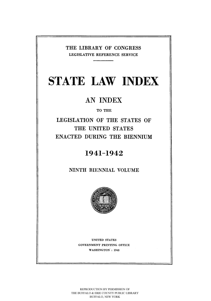 handle is hein.scsl/slidx0009 and id is 1 raw text is: THE LIBRARY OF CONGRESS
LEGISLATIVE REFERENCE SERVICE
STATE LAW INDEX
AN INDEX
TO THE
LEGISLATION OF THE STATES OF
THE UNITED STATES
ENACTED DURING THE BIENNIUM
1941-1942
NINTH BIENNIAL VOLUME

UNITED STATES
GOVERNMENT PRINTING OFFICE
WASHINGTON : 1943

REPRODUCTION BY PERMISSION OF
THE BUFFALO & ERIE COUNTY PUBLIC LIBRARY
BUFFALO, NEW YORK


