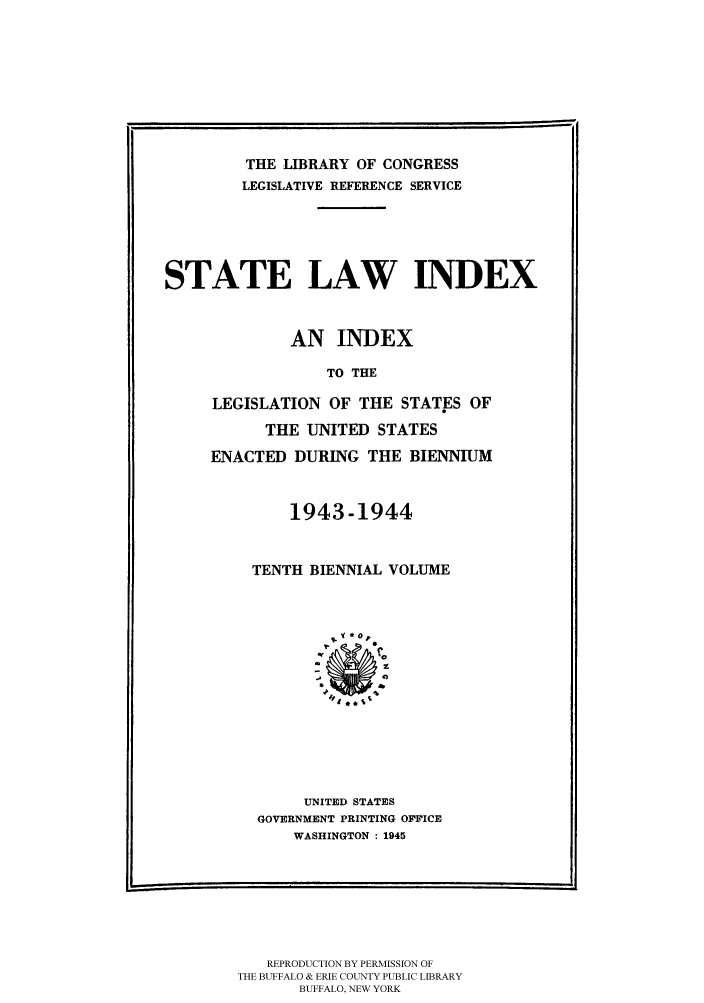 handle is hein.scsl/slidx0010 and id is 1 raw text is: THE LIBRARY OF CONGRESS
LEGISLATIVE REFERENCE SERVICE
STATE LAW INDEX
AN INDEX
TO THE
LEGISLATION OF THE STATES OF
THE UNITED STATES
ENACTED DURING THE BIENNIUM

1943-1944
TENTH BIENNIAL VOLUME

UNITED STATES
GOVERNMENT PRINTING OFFICE
WASHINGTON : 1945

REPRODUCTION BY PERMISSION OF
THE BUFFALO & ERIE COUNTY PUBLIC LIBRARY
BUFFALO, NEW YORK


