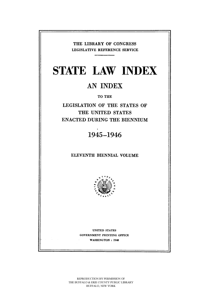 handle is hein.scsl/slidx0011 and id is 1 raw text is: THE LIBRARY OF CONGRESS
LEGISLATIVE REFERENCE SERVICE
STATE LAW INDEX
AN INDEX
TO THE
LEGISLATION OF THE STATES OF
THE UNITED STATES
ENACTED DURING THE BIENNIUM

1945-1946
ELEVENTH BIENNIAL VOLUME
UNITED STATES
GOVERNMENT PRINTING OFFICE
WASHINGTON : 1948

REPRODUCTION BY PERMISSION OF
THE BUFFALO & ERIE COUNTY PUBLIC LIBRARY
BUFFALO, NEW YORK

I


