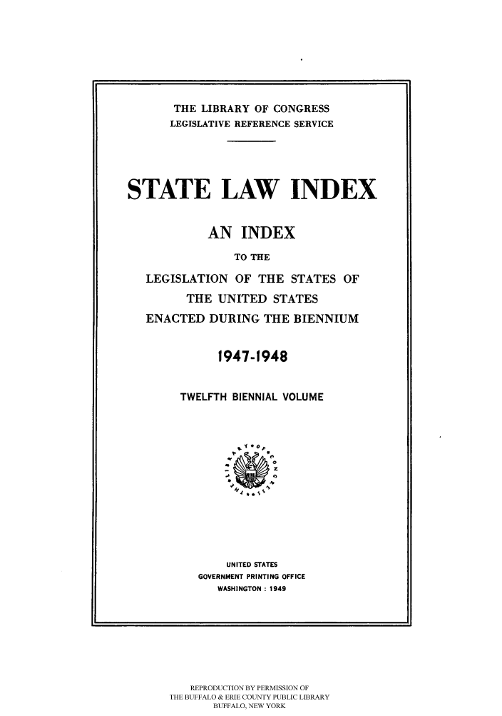 handle is hein.scsl/slidx0012 and id is 1 raw text is: THE LIBRARY OF CONGRESS
LEGISLATIVE REFERENCE SERVICE
STATE LAW INDEX
AN INDEX
TO THE
LEGISLATION OF THE STATES OF
THE UNITED STATES
ENACTED DURING THE BIENNIUM

1947-1948
TWELFTH BIENNIAL VOLUME
UNITED STATES
GOVERNMENT PRINTING OFFICE
WASHINGTON : 1949

REPRODUCTION BY PERMISSION OF
THE BUFFALO & ERIE COUNTY PUBLIC LIBRARY
BUFFALO, NEW YORK


