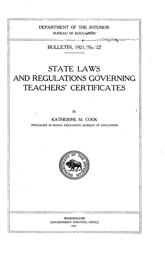 handle is hein.scsl/slrgtc0001 and id is 1 raw text is: 




DEPARTMENT 0
     BUREAU OF


-= = - = - --  -11


iF THE INTERIOR
EDUCMION


BULLETIN, 1921 ,--No. '22


            STATE LAWS

AND REGULATIONS GOVERNING

   TEACHERS' CERTIFICATES




                    By

             KATHERINE M. COOK
      SPECIALIST IN RURAL EDUCATION, BUREAU OF EDUCATION


     WASHINGTON
GOVERNMENT PRINTING OFFICE
       1921


II


