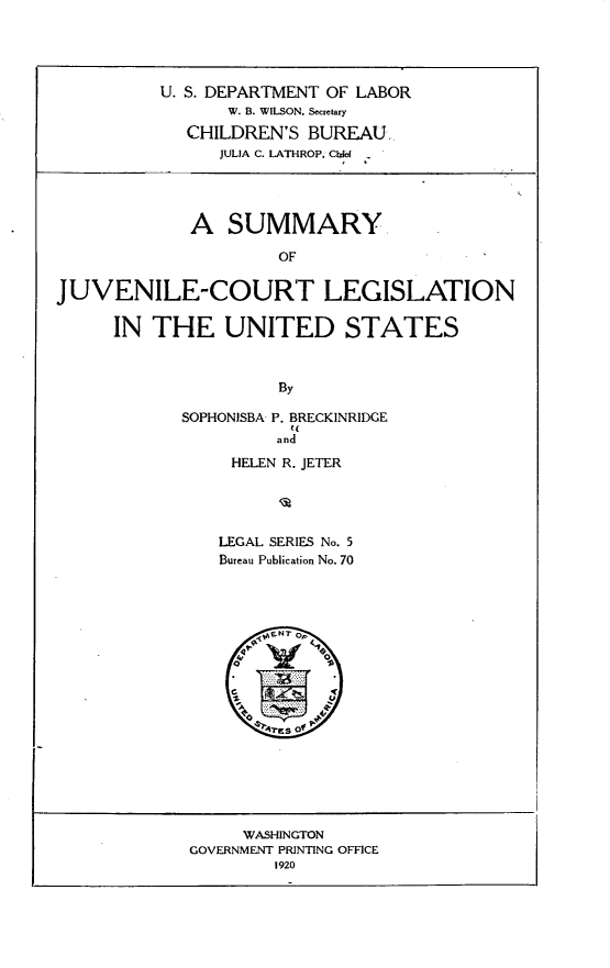 handle is hein.scsl/smjclus0001 and id is 1 raw text is: 




          U. S. DEPARTMENT OF LABOR
                 W. B. WILSON, Secretary
             CHILDREN'S BUREAU.
                JULIA C. LATHROP. ChW




             A SUMMARY

                      OF

JUVENILE-COURT LEGISLATION

      IN THE UNITED STATES



                      By


SOPHONISBA P. BRECKINRIDGE
           t(
         and
     HELEN R. JETER




     LEGAL SERIES No. 5
     Bureau Publication No. 70


     WASHINGTON
GOVERNMENT PRINTING OFFICE
        1920


