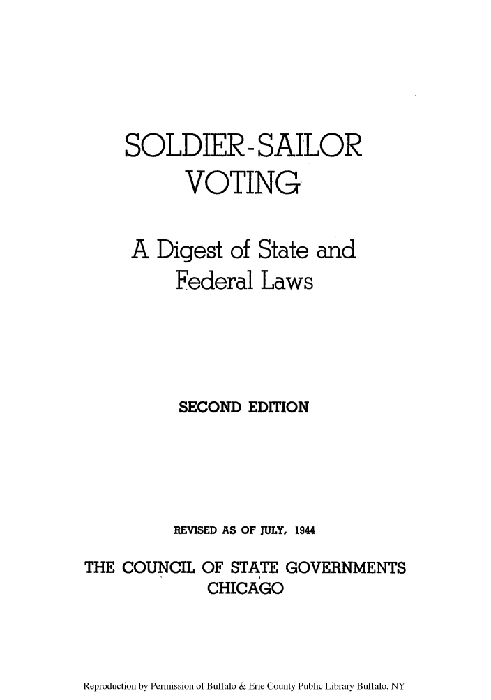 handle is hein.scsl/solsaild0001 and id is 1 raw text is: SOLDIER- SAILOR
VOTING

A Digest of

State and

Federal Laws
SECOND EDITION
REVISED AS OF JULY, 1944
THE COUNCIL OF STATE GOVERNMENTS
CHICAGO

Reproduction by Permission of Buffalo & Erie County Public Library Buffalo, NY



