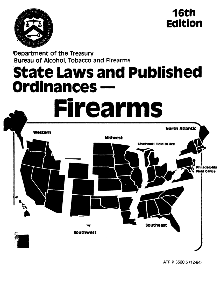 handle is hein.scsl/sporfie0001 and id is 1 raw text is: 16th
Edition
'Department of the Treasury
Bureau of Alcohol, Tobacco and Firearms
State Laws and Published
Ordinances-
Firearms
North Atlantic
Midwest   Cincinnati
,Philadelphia
*Field Office
Southeast
Southwest
UJ

ATF P 5300.5 (12-84)


