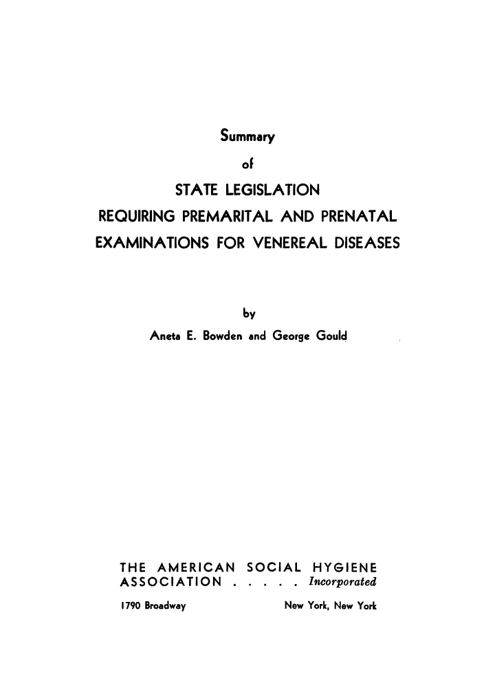 handle is hein.scsl/sslereppe0001 and id is 1 raw text is: Summary
oF
STATE LEGISLATION
REQUIRING PREMARITAL AND PRENATAL
EXAMINATIONS FOR VENEREAL DISEASES
by
Aneta E. Bowden and George Gould
THE AMERICAN SOCIAL HYGIENE
ASSOCIATION ...      .... Incorporated
1790 Broadway         New York, New York


