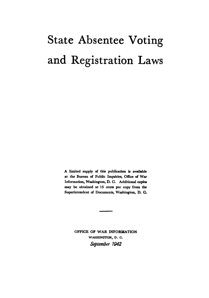 handle is hein.scsl/stabenrl0001 and id is 1 raw text is: State Absentee Voting
and Registration Laws
A limited supply of this publication is available
at the Bureau of Public Inquiries, Office of War
Information, Washington, D. C. Additional copies
may be obtained at 15 cents per copy from the
Superintendent of Documents, Washington, D. .
OFFICE OF WAR INFORMATION
WASHINGTON, D. C.
September 1942


