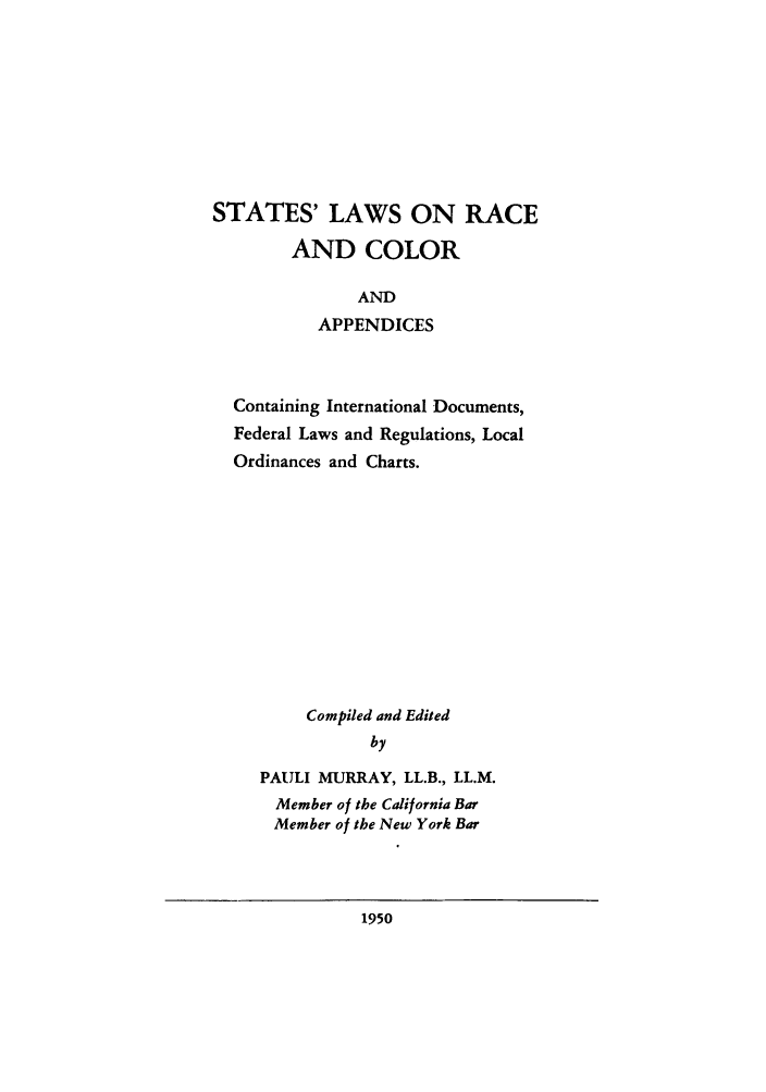 handle is hein.scsl/stalrapc0001 and id is 1 raw text is: STATES' LAWS ON RACE
AND COLOR
AND
APPENDICES
Containing International Documents,
Federal Laws and Regulations, Local
Ordinances and Charts.
Compiled and Edited
by
PAULI MURRAY, LL.B., LL.M.
Member of the California Bar
Member of the New York Bar

1950


