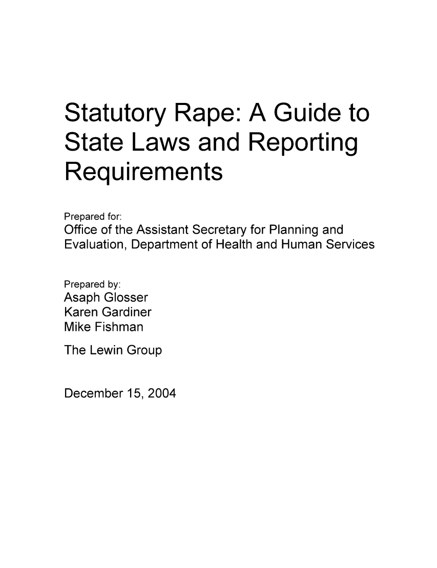 handle is hein.scsl/statrape0001 and id is 1 raw text is: Statutory Rape: A Guide to
State Laws and Reporting
Requirements
Prepared for:
Office of the Assistant Secretary for Planning and
Evaluation, Department of Health and Human Services
Prepared by:
Asaph Glosser
Karen Gardiner
Mike Fishman
The Lewin Group

December 15, 2004


