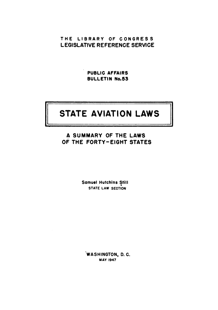 handle is hein.scsl/stavlw0001 and id is 1 raw text is: 





THE  LIBRARY  OF CONGRESS
LEGISLATIVE REFERENCE SERVICE




        PUBLIC AFFAIRS
        BULLETIN No.53


A  SUMMARY   OF THE
OF THE FORTY-EIGHT


LAWS
STATES


Samuel Hutchins Still
  STATE LAW SECTION











  WASHINGTON, D. C.
     MAY 1947


STATE AVIATION LAWS I


