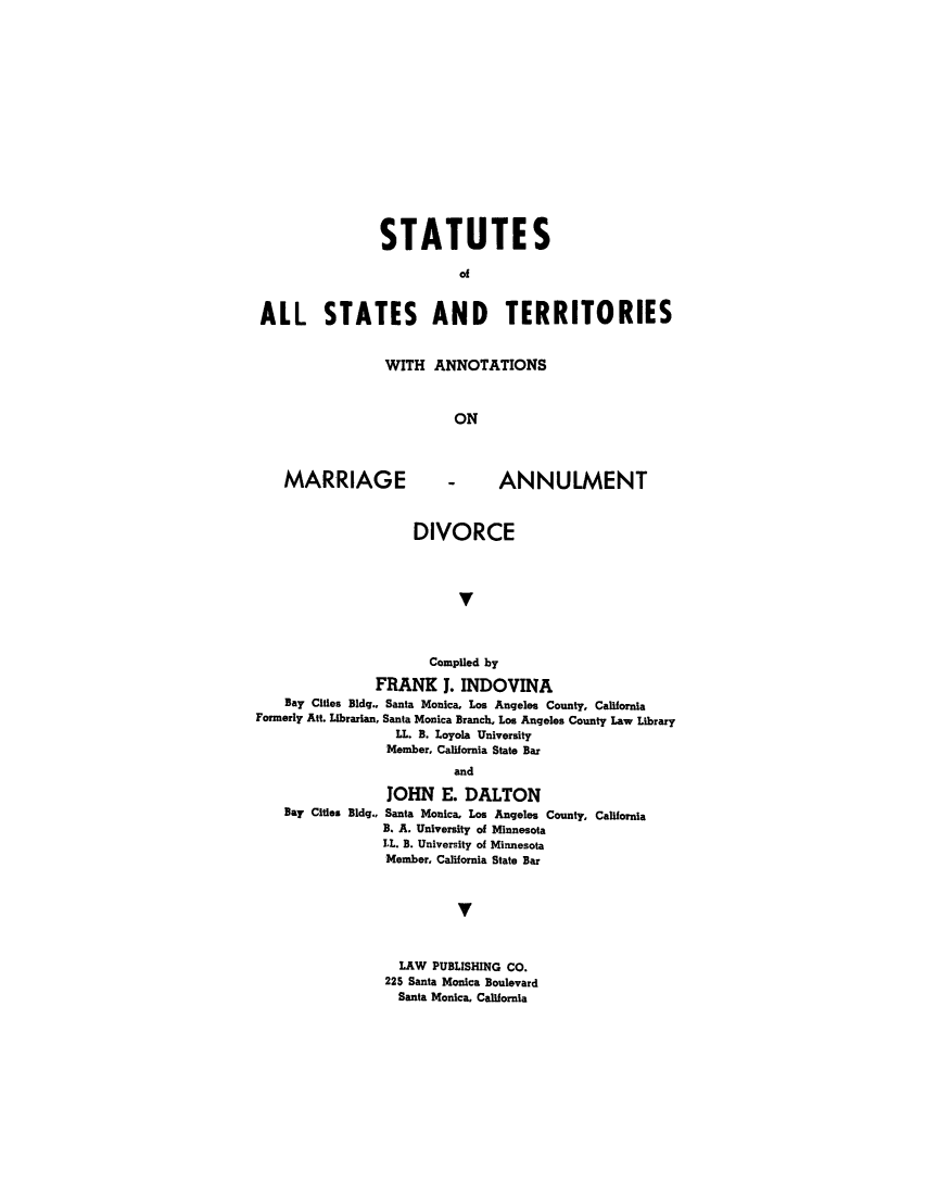 handle is hein.scsl/stermad0001 and id is 1 raw text is: STATUTES
ALL STATES AND TERRITORIES

WITH ANNOTATIONS
ON

MARRIAGE

- ANNULMENT

DIVORCE
V
Compiled by
FRANK 1. INDOVINA
Bay Cities Bldg., Santa Monica, Los Angeles County, California
Formerly Att. Librarian, Santa Monica Branch, Los Angeles County Law Library
LL. B. Loyola University
Member, California State Bar
and
JOHN E. DALTON
Bay Cities Bldg., Santa Monica, Los Angeles County, California
B. A. University of Minnesota
LL. B. University of Minnesota
Member, California State Bar
V
LAW PUBLISHING CO.
225 Santa Monica Boulevard
Santa Monica, California


