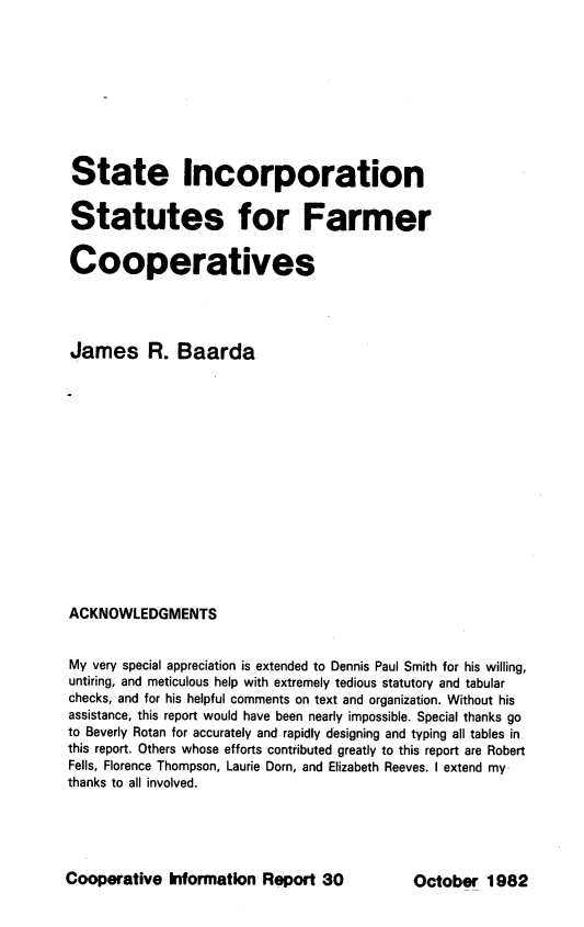 handle is hein.scsl/stinstfrm0001 and id is 1 raw text is: 










State Incorporation

Statutes for Farmer


Cooperatives




James R. Baarda
















ACKNOWLEDGMENTS


My very special appreciation is extended to Dennis Paul Smith for his willing,
untiring, and meticulous help with extremely tedious statutory and tabular
checks, and for his helpful comments on text and organization. Without his
assistance, this report would have been nearly impossible. Special thanks go
to Beverly Rotan for accurately and rapidly designing and typing all tables in
this report. Others whose efforts contributed greatly to this report are Robert
Fells, Florence Thompson, Laurie Dorn, and Elizabeth Reeves. I extend my
thanks to all involved.


Cooperative Information Report 30


October 1982


