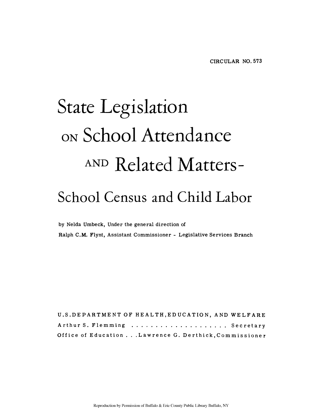 handle is hein.scsl/stlaate0001 and id is 1 raw text is: CIRCULAR NO. 573

State Legislation
ON School Attendance
AND Related Matters-
School Census and Child Labor
by Nelda Umbeck, Under the general direction of
Ralph C.M. Flynt, Assistant Commissioner - Legislative Services Branch
U.S.DEPARTMENT OF HEALTH,EDUCATION, AND WELFARE
Arthur S. Flemming .... .................... ... Secretary
Office of Education .  .Lawrence G. Derthick,Commissioner

Reproduction by Permission of Buffalo & Erie County Public Library Buffalo, NY


