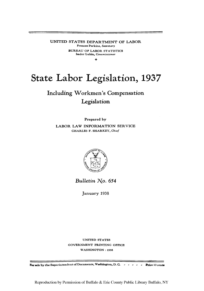 handle is hein.scsl/stlable0001 and id is 1 raw text is: UNITED STATES DEPARTMENT OF LABOR
France Perkins, Secretary
BUREAU OF LABOR STATISTICS
Isador Lubin. Commissioner
+
State Labor Legislation, 1937

Including Workmen's Compensation
Legislation
Prepared by
LABOR LAW INFORMATION SERVICE
CHARLES F. SHARKEY, Chief

Bulletin No. 654
January 1938
UNITED STATES
GOVERNMENT PRINTING OFFICE
WASHINGTON : 1938

For k by the Superintendent of Documents. Wasghnxton, D. C. -----Pe 10 cents
Reproduction by Permission of Buffalo & Erie County Public Library Buffalo, NY


