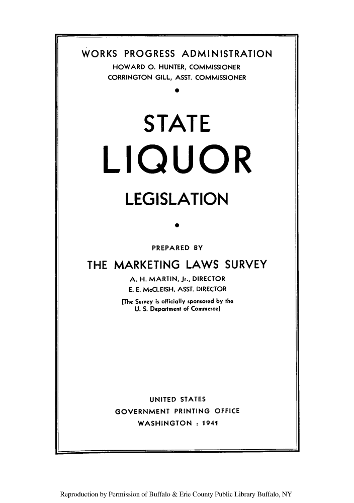 handle is hein.scsl/stliqleg0001 and id is 1 raw text is: WORKS PROGRESS ADMINISTRATION
HOWARD 0. HUNTER, COMMISSIONER
CORRINGTON GILL, ASST. COMMISSIONER
0
STATE
LIQUOR
LEGISLATION
0
PREPARED BY
THE MARKETING LAWS SURVEY
A. H. MARTIN, Jr., DIRECTOR
E. E. McCLEISH, ASST. DIRECTOR
[The Survey is officially sponsored by the
U. S. Department of Commerce]
UNITED STATES
GOVERNMENT PRINTING OFFICE
WASHINGTON : 1941

Reproduction by Permission of Buffalo & Erie County Public Library Buffalo, NY


