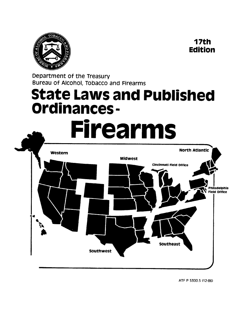 handle is hein.scsl/stlpubfir0017 and id is 1 raw text is: 







                                        17th
                                        Edition




Department of the Treasury
Bureau of Alcohol, Tobacco and Firearms


State Laws and Published


Ordinances-




          Firearms


                                    North Atlantic
     Western
                      Midwest
                              Cincinnati Field office




                                      Fil     Office










                               SoUthest
              Southws


ATF P 5300.5 (12-86)


