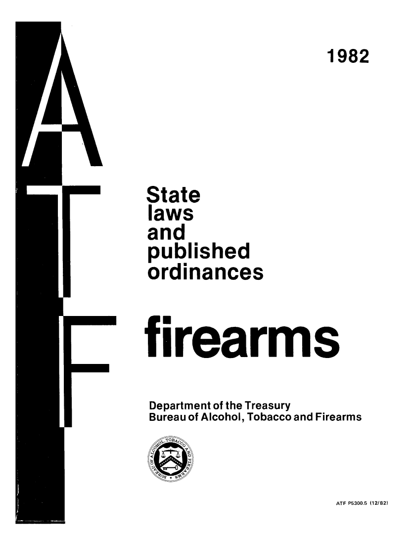 handle is hein.scsl/stlpubfir1982 and id is 1 raw text is: 
                     1982




State
laws
and
published
ordinances


firearms

Department of the Treasury
Bureau of Alcohol, Tobacco and Firearms


ATF P5300.5 (12/82)


I



