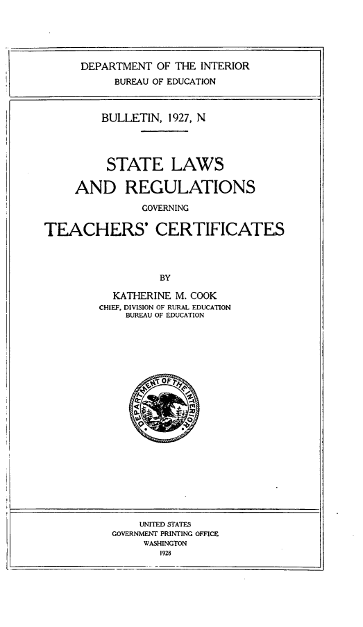 handle is hein.scsl/stlwrs0001 and id is 1 raw text is: DEPARTMENT OF THE INTERIOR
BUREAU OF EDUCATION
BULLETIN, 1927, N
STATE LAWS
AND REGULATIONS
GOVERNING
TEACHERS' CERTIFICATES
BY

KATHERINE M. COOK
CHIEF, DIVISION OF RURAL EDUCATION
BUREAU OF EDUCATION

UNITED STATES
GOVERNMENT PRINTING OFFICE
WASHINGTON
_  1928


