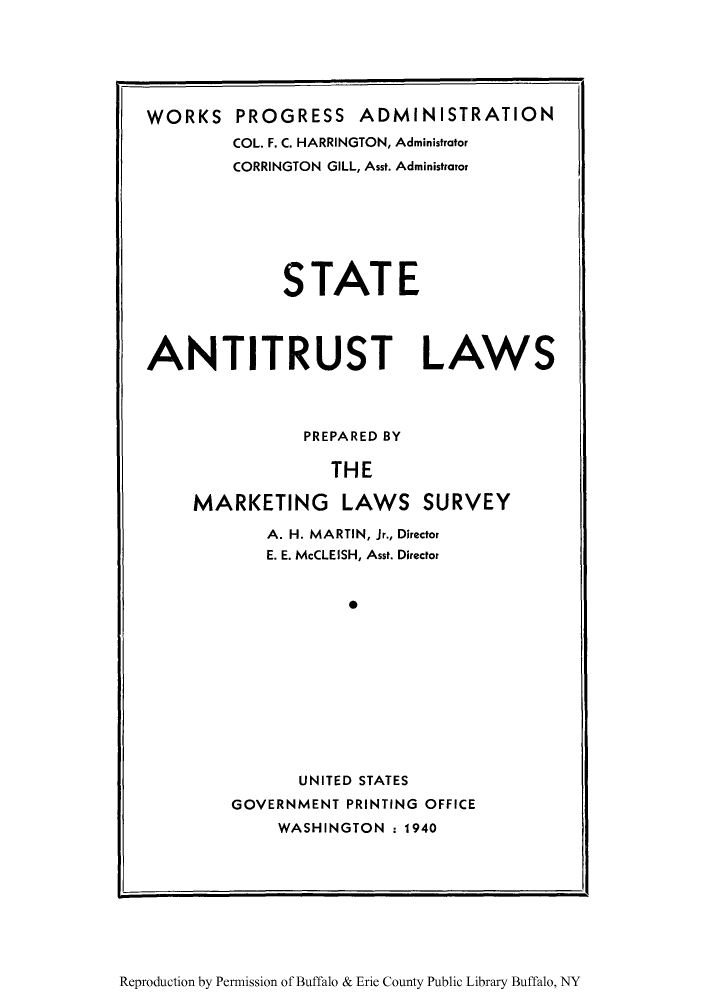 handle is hein.scsl/stntilw0001 and id is 1 raw text is: WORKS

PROGRESS ADMINISTRATION
COL. F. C. HARRINGTON, Administrator
CORRINGTON GILL, Asst. Administrator

STATE
ANTITRUST LAWS
PREPARED BY
THE
MARKETING LAWS SURVEY

A. H. MARTIN, Jr., Director
E. E. McCLEISH, Asst. Director
*
UNITED STATES
GOVERNMENT PRINTING OFFICE
WASHINGTON : 1940

Reproduction by Permission of Buffalo & Erie County Public Library Buffalo, NY



