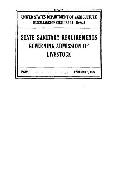 handle is hein.scsl/stntyrgv0001 and id is 1 raw text is: 

UNITED STATES DEPARTMENT OF AGRICULTURE
      MISCELLANEOUS CIRCULAR 14-Revised

STATE   SANITARY   REQUIREMENTS
    GOVERNING   ADMISSION OF
            LIVESTOCK

ISSUED   ------         FEBRUARY, 1926


