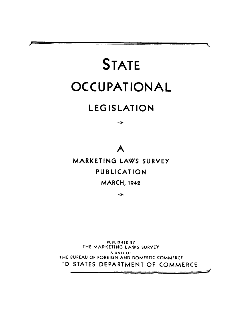 handle is hein.scsl/stocclg0001 and id is 1 raw text is: 







       STATE


OCCUPATIONAL


    LEGISLATION





          A
MARKETING LAWS SURVEY


        PUBLICATION
          MARCH, 1942







          PUBLISHED BY
     THE MARKETING LAWS SURVEY
            A UNIT OF
THE BUREAU OF FOREIGN AND DOMESTIC COMMERCE
-D STATES DEPARTMENT OF COMMERCE



