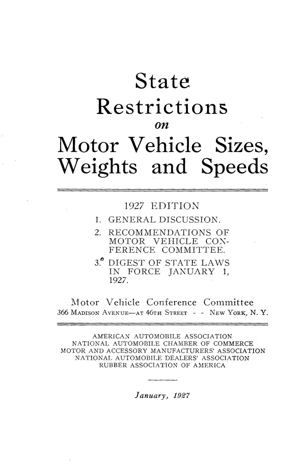 handle is hein.scsl/strnmvs0001 and id is 1 raw text is: 







             State


       Restrictions
                on

Motor Vehicle Sizes,

Weights and Speeds



           1927 EDITION
      1. GENERAL DISCUSSION.
      2. RECOMMENDATIONS OF
         MOTOR VEHICLE CON-
         FERENCE COMMITTEE.
      3.a DIGEST OF STATE LAWS
         IN FORCE JANUARY 1,
         1927.

  Motor Vehicle Conference Committee
366 MADISON AVENUE-AT 46TH STREET  NEW YORK, N. Y.

      AMERICAN AUTOMOBILE ASSOCIATION
   NATIONAL AUTOMOBILE CHAMBER OF COMMERCE
 MOTOR AND ACCESSORY MANUFACTURERS' ASSOCIATION
   NATIONAL AUTOMOBILE DEALERS' ASSOCIATION
       RUBBER ASSOCIATION OF AMERICA


January, 1927


