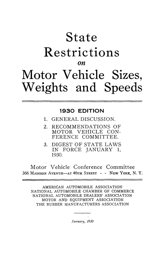 handle is hein.scsl/strsomrvh0001 and id is 1 raw text is: 





             State


       Restrictions
                 on

Motor Vehicle Sizes,

Weights and Speeds



           1930  EDITION
       1. GENERAL DISCUSSION.
       2. RECOMMENDATIONS  OF
         MOTOR  VEHICLE  CON-
         FERENCE  COMMITTEE.
       3. DIGEST OF STATE LAWS
         IN FORCE  JANUARY  1,
         1930.

   Motor Vehicle Conference Committee
366 MADISON AVENUE-AT 46TH STREET - - NEW YORK, N. Y.

      AMERICAN AUTOMOBILE ASSOCIATION
   NATIONAL AUTOMOBILE CHAMBER OF COMMERCE
   NATIONAL AUTOMOBILE DEALERS' ASSOCIATION
      MOTOR AND EQUIPMENT ASSOCIATION
    THE RUBBER MANUFACTURERS ASSOCIATION


January, 1930


