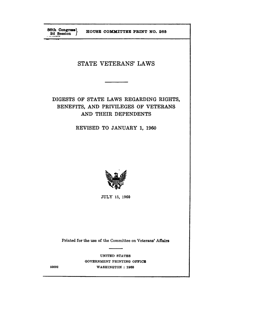 handle is hein.scsl/stvtrnsdg0001 and id is 1 raw text is: 




86th Congrem  HOUSE COMMITTEE PRINT NO. 265
2d Session I


          STATE  VETERANS' LAWS






 DIGESTS  OF STATE  LAWS  REGARDING   RIGHTS,
 BENEFITS,   AND  PRIVILEGES   OF VETERANS
           AND  THEIR  DEPENDENTS


         REVISED  TO  JANUARY   1, 1960














                  JULY 15, 1960








    Printed for the use of the Committee on Veterans' Affairs


                  UNITED STATES
            GOVERNMENT PRINTING OFFICU
50092           WASHINGTON : 1960


