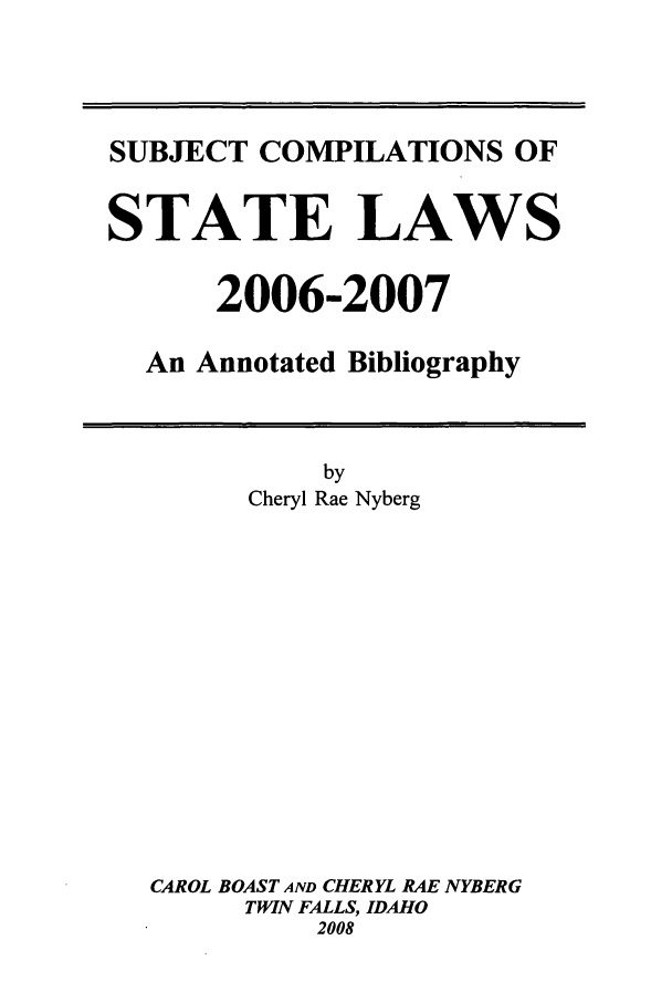 handle is hein.scsl/subcst0022 and id is 1 raw text is: SUBJECT COMPILATIONS OF
STATE LAWS
2006-2007
An Annotated Bibliography

by
Cheryl Rae Nyberg
CAROL BOAST AND CHERYL RAE NYBERG
TWIN FALLS, IDAHO
2008


