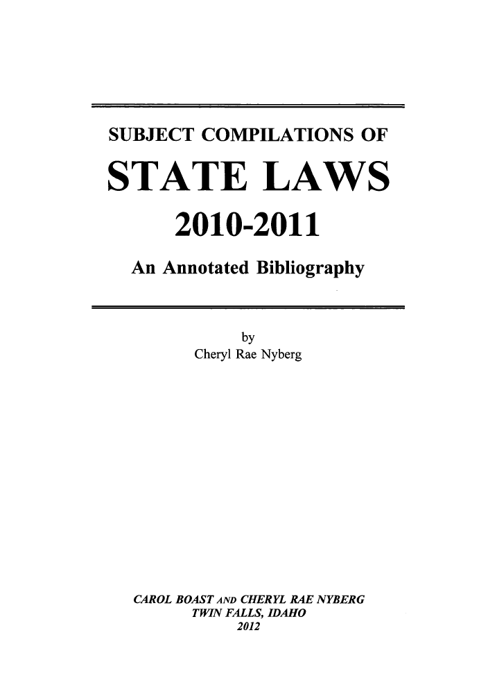 handle is hein.scsl/subcst0026 and id is 1 raw text is: SUBJECT COMPILATIONS OF
STATE LAWS
2010-2011
An Annotated Bibliography

by
Cheryl Rae Nyberg
CAROL BOAST AND CHERYL RAE NYBERG
TWIN FALLS, IDAHO
2012


