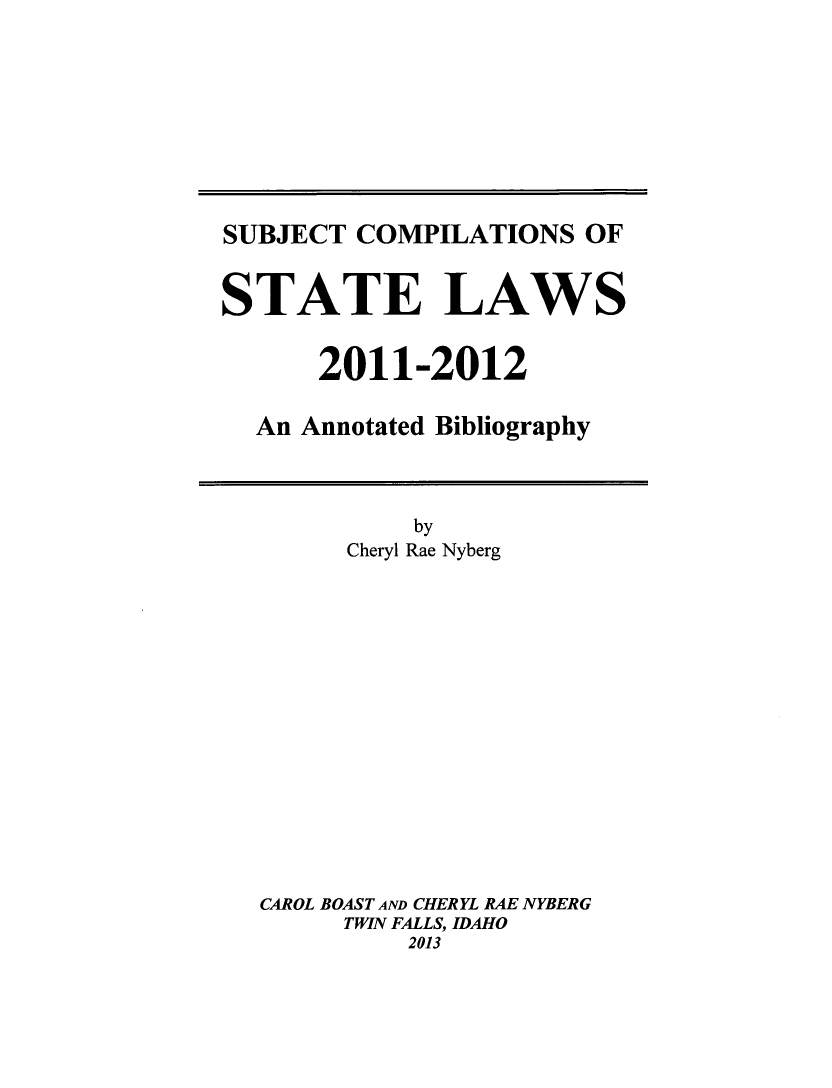 handle is hein.scsl/subcst0027 and id is 1 raw text is: SUBJECT COMPILATIONS OF
STATE LAWS
2011-2012
An Annotated Bibliography

by
Cheryl Rae Nyberg
CAROL BOAST AND CHERYL RAE NYBERG
TWIN FALLS, IDAHO
2013



