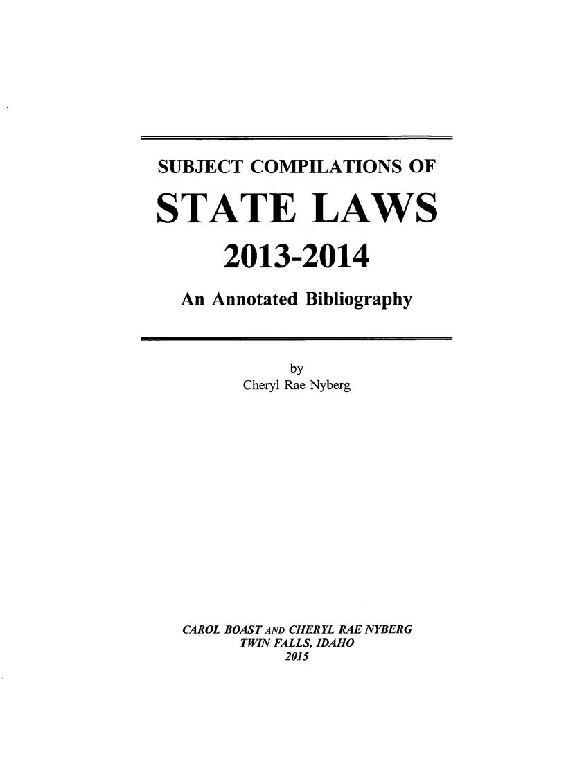 handle is hein.scsl/subcst0029 and id is 1 raw text is: SUBJECT COMPILATIONS OF
STATE LAWS
2013-2014
An Annotated Bibliography

Cheryl Rae Nyberg
CAROL BOAST AND CHERYL RAE NYBERG
TWIN FALLS, IDAHO
2015


