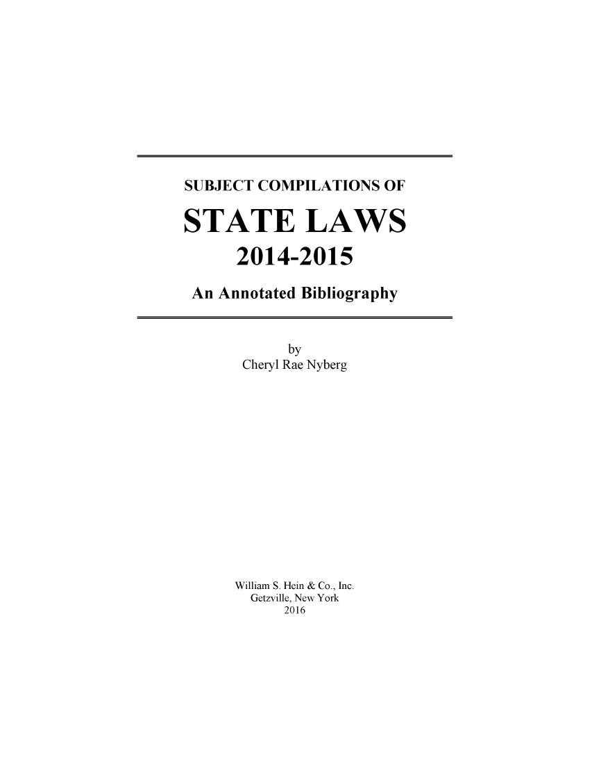handle is hein.scsl/subcst0030 and id is 1 raw text is: 











SUBJECT COMPILATIONS OF


STATE LAWS

      2014-2015

 An Annotated Bibliography


      by
 Cheryl Rae Nyberg














William S. Hein & Co., Inc.
  Getzville, New York
     2016


