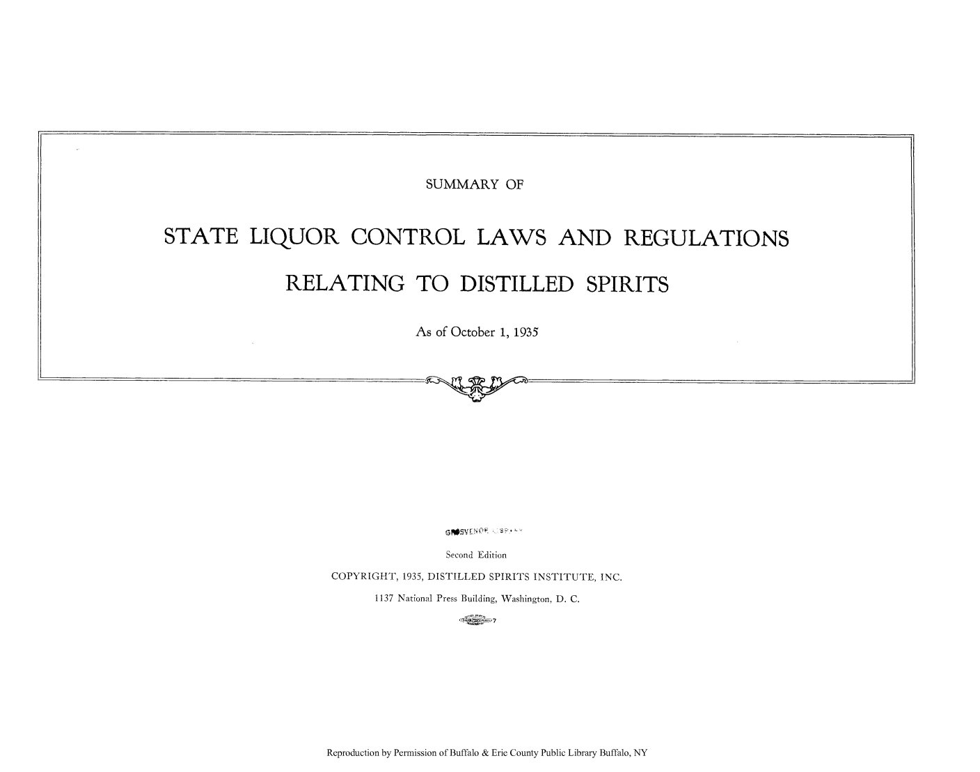 handle is hein.scsl/sumstliq0001 and id is 1 raw text is: SUMMARY OF

STATE LIQUOR CONTROL LAWS AND REGULATIONS
RELATING TO DISTILLED SPIRITS
As of October 1, 1935
Second Edition
COPYRIGHT, 1935, DISTILLED SPIRITS INSTITUTE, INC.
1137 National Press Building, Washington, D. C.

Reproduction by Permission of Buffalo & Erie County Public Library Buffalo, NY


