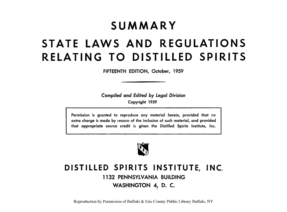 handle is hein.scsl/sustreg0001 and id is 1 raw text is: SUMMARY
STATE LAWS AND REGULATIONS
RELATING TO DISTILLED SPIRITS
FIFTEENTH EDITION, October, 1959
Compiled and Edited by Legal Division
Copyright 1959

DISTILLED       SPIRITS      INSTITUTE, INC.
1132 PENNSYLVANIA BUILDING
WASHINGTON 4, D. C.
Reproduction by Permission of Buffalo & Erie County Public Library Buffalo, NY

Permission is granted to reproduce any material herein, provided that no
extra charge is made by reason of the inclusion of such material, and provided
that appropriate source credit is given the Distilled Spirits Institute, Inc.


